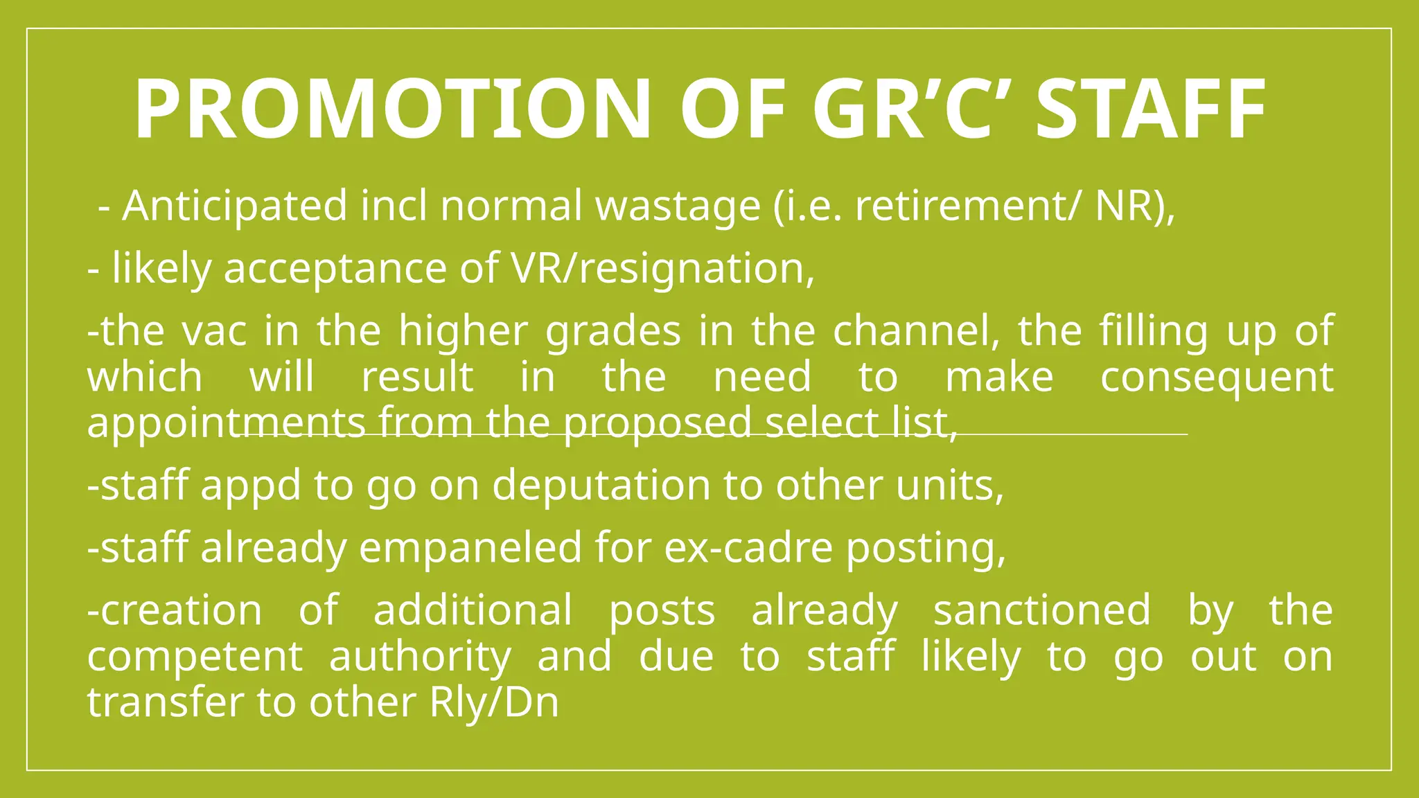 PROMOTION OF GR’C’ STAFF
- Anticipated incl normal wastage (i.e. retirement/ NR),
- likely acceptance of VR/resignation,
-the vac in the higher grades in the channel, the filling up of
which will result in the need to make consequent
appointments from the proposed select list,
-staff appd to go on deputation to other units,
-staff already empaneled for ex-cadre posting,
-creation of additional posts already sanctioned by the
competent authority and due to staff likely to go out on
transfer to other Rly/Dn
 