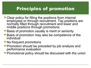 Principles of promotion
Clear policy for filling the positions from internal
employees or through recruitment. Top positions are
normally filled through recruitment and lower and
middle positions through promotions
Basis of promotion usually is merit or seniority
Basis of promotion may also be competence of the
individual
No frequent promotions
Promotion should be preceded by job analysis and
performance evaluation
Promotional policy should be discussed with the union
 