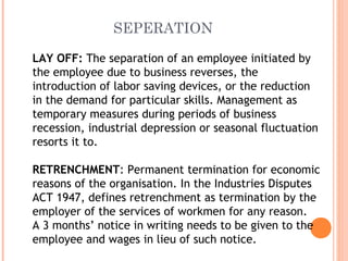 SEPERATION
LAY OFF: The separation of an employee initiated by
the employee due to business reverses, the
introduction of labor saving devices, or the reduction
in the demand for particular skills. Management as
temporary measures during periods of business
recession, industrial depression or seasonal fluctuation
resorts it to.
RETRENCHMENT: Permanent termination for economic
reasons of the organisation. In the Industries Disputes
ACT 1947, defines retrenchment as termination by the
employer of the services of workmen for any reason.
A 3 months’ notice in writing needs to be given to the
employee and wages in lieu of such notice.
 
