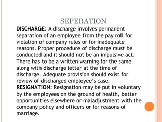 SEPERATION
DISCHARGE: A discharge involves permanent
separation of an employee from the pay roll for
violation of company rules or for inadequate
reasons. Proper procedure of discharge must be
conducted and it should not be an impulsive act.
There has to be a written warning for the same
along with discharge letter at the time of
discharge. Adequate provision should exist for
review of discharged employee’s case.
RESIGNATION: Resignation may be put in voluntary
by the employees on the ground of health, better
opportunities elsewhere or maladjustment with the
company policy and officers or for reasons of
marriage.
 