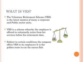 WHAT IS VRS?
 The Voluntary Retirement Scheme (VRS)
is the latest mantra of many a corporate
and Public sector units.
 VRS is a scheme whereby the employee is
offered to voluntarily retire from his
services before his retirement date.
 Subject to certain conditions the company
offers VRS to its employees It is the
golden route to cut the excess flab.
 