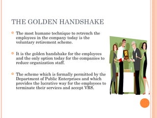 THE GOLDEN HANDSHAKE
 The most humane technique to retrench the
employees in the company today is the
voluntary retirement scheme.
 It is the golden handshake for the employees
and the only option today for the companies to
reduce organization staff.
 The scheme which is formally permitted by the
Department of Public Enterprises and which
provides the lucrative way for the employees to
terminate their services and accept VRS.
 