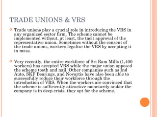 TRADE UNIONS & VRS
 Trade unions play a crucial role in introducing the VRS in
any organized sector firm. The scheme cannot be
implemented without, at least, the tacit approval of the
representative union. Sometimes without the consent of
the trade unions, workers legalize the VRS by accepting it
in mass.
 Very recently, the entire workforce of Sri Ram Mills (1,400
workers) has accepted VRS while the major union opposed
the scheme tooth and nail. Other companies such as Ind
Auto, SKF Bearings, and Novartis have also been able to
successfully reduce their workforce through the
introduction of VRS. When the workers are convinced that
the scheme is sufficiently attractive monetarily and/or the
company is in deep crisis, they opt for the scheme.
 