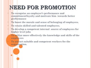 NEED FOR PROMOTIONNEED FOR PROMOTION
• To recognize an employee’s performance and
commitment/loyalty and motivate him towards better
performance
• To boost the morale and sense of belonging of employees.
• To retain skilled and talented employees.
• To develop a competent internal source of employees for
higher level jobs
• To utilize more effectively the knowledge and skills of the
employees
• To attract suitable and competent workers for the
organization.
 