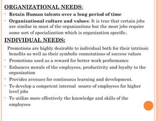 ORGANIZATIONAL NEEDS:
 Retain Human talents over a long period of time
 Organizational culture and values: It is true that certain jobs
are similar in most of the organizations but the most jobs require
some sort of specialization which is organization specific.
INDIVIDUAL NEEDS:
Promotions are highly desirable to individual both for their intrinsic
benefits as well as their symbolic connotations of success values
 Promotions used as a reward for better work performance
 Enhances morale of the employees, productivity and loyalty to the
organization
 Provides avenues for continuous learning and development.
 To develop a competent internal source of employees for higher
level jobs
 To utilize more effectively the knowledge and skills of the
employees
 
