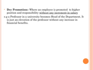  Dry Promotion:- Where an employee is promoted to higher
position and responsibility without any increment in salary
e.g a Professor in a university becomes Head of the Department. It
is just an elevation of the professor without any increase in
financial benefits.
 