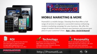 MOBILE MARKETING & MORE
                                                       PromotIS is a mobile Design / Develop firm that offers a full
                                                       range of services to engineer a successful revenue-enhancing
                                                       modern marketing campaign for your business. We offer the
                                                       range of modern tools to enhance your business and secure your
                                                       place in your customer’s lives. Apps – Sites –Social & Beyond!



           ROI                                           Technology                                 Personality
Our solutions are ROI driven from the first   As experts in the field, we bring cutting-   We are real people working with real
time pencil goes to paper all the way         edge mobile technology delivering            clients who have real customers. We value
through digital deployment on our             campaigns that wow customers ensuring        each client and create customized
international CDN. Fast ROI is our offer!     top notch conversion rates.                  solutions to fit your business & your need.


MOBILE MARKETING SIMPLIFIED                   http://PromotIS.us
 