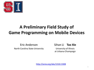 A Preliminary Field Study of
Game Programming on Mobile Devices
Eric Anderson

Sihan Li Tao Xie

North Carolina State University

University of Illinois
at Urbana-Champaign

http://arxiv.org/abs/1310.3308
1

 