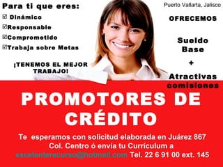 PROMOTORES DE
CRÉDITO
Para ti que eres:
 Dinámico
Responsable
Comprometido
Trabaja sobre Metas
¡TENEMOS EL MEJOR
TRABAJO!
OFRECEMOS
Sueldo
Base
+
Atractivas
comisiones
Te esperamos con solicitud elaborada en Juárez 867
Col. Centro ó envía tu Currículum a
excelenterecurso@hotmail.com Tel. 22 6 91 00 ext. 145
Puerto Vallarta, Jalisco
 