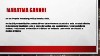 MAHATMA GANDHI 
Fue un abogado, pensador y político hinduista indio. 
Desde 1918 perteneció abiertamente al frente del movimiento nacionalista indio. Instauró métodos 
de lucha social novedosos como la huelga de hambre, y en sus programas rechazaba la lucha 
armada y realizaba una predicación de la áhimsa (no violencia) como medio para resistir al 
dominio británico. 
 