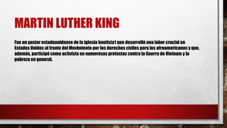 MARTIN LUTHER KING 
Fue un pastor estadounidense de la iglesia bautista1 que desarrolló una labor crucial en 
Estados Unidos al frente del Movimiento por los derechos civiles para los afroamericanos y que, 
además, participó como activista en numerosas protestas contra la Guerra de Vietnam y la 
pobreza en general. 
 