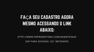 FAÇA SEU CADASTRO AGORA
MESMO ACESSANDO O LINK
ABAIXO:
HTTP://WWW.FRPROMOTORA.COM/DANIETE5645
ZAP PARA DÚVIDAS: 021 987505935
 
