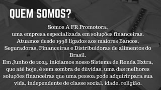 QUEM SOMOS?
Somos A FR Promotora,
uma empresa especializada em soluções financeiras.
Atuamos desde 1998 ligados aos maiores Bancos,
Seguradoras, Financeiras e Distribuidoras de alimentos do
Brasil.
Em Junho de 2004, iniciamos nosso Sistema de Renda Extra,
que até hoje, é sem sombra de dúvidas, uma das melhores
soluções financeiras que uma pessoa pode adquirir para sua
vida, independente de classe social, idade, religião.
 