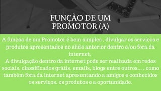 FUNÇÃO DE UM
PROMOTOR (A)
A função de um Promotor é bem simples , divulgar os serviços e
produtos apresentados no slide anterior dentro e/ou fora da
internet.
A divulgação dentro da internet pode ser realizada em redes
sociais, classificados grátis, emails, blogs entre outros... , como
também fora da internet apresentando a amigos e conhecidos
os serviços, os produtos e a oportunidade.
 