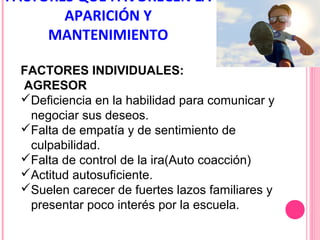 FACTORES QUE FAVORECEN LA
APARICIÓN Y
MANTENIMIENTO
FACTORES INDIVIDUALES:
AGRESOR
Deficiencia en la habilidad para comunicar y
negociar sus deseos.
Falta de empatía y de sentimiento de
culpabilidad.
Falta de control de la ira(Auto coacción)
Actitud autosuficiente.
Suelen carecer de fuertes lazos familiares y
presentar poco interés por la escuela.

 