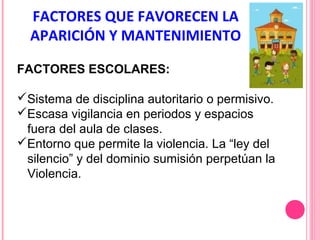 FACTORES QUE FAVORECEN LA
APARICIÓN Y MANTENIMIENTO
FACTORES ESCOLARES:
Sistema de disciplina autoritario o permisivo.
Escasa vigilancia en periodos y espacios
fuera del aula de clases.
Entorno que permite la violencia. La “ley del
silencio” y del dominio sumisión perpetúan la
Violencia.

 