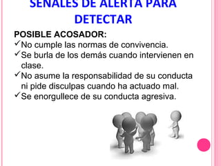 SEÑALES DE ALERTA PARA
DETECTAR
POSIBLE ACOSADOR:
No cumple las normas de convivencia.
Se burla de los demás cuando intervienen en
clase.
No asume la responsabilidad de su conducta
ni pide disculpas cuando ha actuado mal.
Se enorgullece de su conducta agresiva.

 