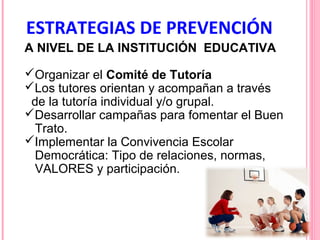 ESTRATEGIAS DE PREVENCIÓN
A NIVEL DE LA INSTITUCIÓN EDUCATIVA
Organizar el Comité de Tutoría
Los tutores orientan y acompañan a través
de la tutoría individual y/o grupal.
Desarrollar campañas para fomentar el Buen
Trato.
Implementar la Convivencia Escolar
Democrática: Tipo de relaciones, normas,
VALORES y participación.

 