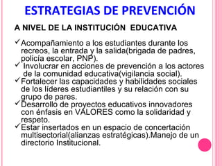 ESTRATEGIAS DE PREVENCIÓN
A NIVEL DE LA INSTITUCIÓN EDUCATIVA
Acompañamiento a los estudiantes durante los
recreos, la entrada y la salida(brigada de padres,
policía escolar, PNP).
 Involucrar en acciones de prevención a los actores
de la comunidad educativa(vigilancia social).
Fortalecer las capacidades y habilidades sociales
de los líderes estudiantiles y su relación con su
grupo de pares.
Desarrollo de proyectos educativos innovadores
con énfasis en VALORES como la solidaridad y
respeto.
Estar insertados en un espacio de concertación
multisectorial(alianzas estratégicas).Manejo de un
directorio Institucional.

 