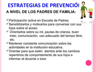 ESTRATEGIAS DE PREVENCIÓN
A NIVEL DE LOS PADRES DE FAMILIA:
Participación activa en Escuela de Padres.
Sensibilizarlos y motivarlos para conversar con sus
hijos sobre el acoso.
 Orientarlos sobre su rol, pautas de crianza, buen
trato, comunicación, uso adecuado del tiempo libre,
etc.
Mantener constante comunicación sobre las
actividades en la institución educativa.
Orientar para que estén atentos ante los cambios
repentinos de comportamiento de sus hijos e
informar al docente o tutor.

 