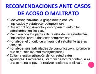 RECOMENDACIONES ANTE CASOS
DE ACOSO O MALTRATO
Conversar individual o grupalmente con los
implicados y establecer compromisos.
Realizar el seguimiento y acompañamiento a los
estudiantes implicados.
Reunirse con los padres de familia de los estudiantes
implicados, para establecer compromisos.
Fortalecer el círculo de amigos del estudiante que es
acosado.
Fortalecer sus habilidades de comunicación, promover
que denuncie los maltratos(acosado).
Evitar la estigmatización de los estudiantes
agresores. Favorecer su cambio demostrándole que es
una persona capaz de realizar acciones positivas.

 
