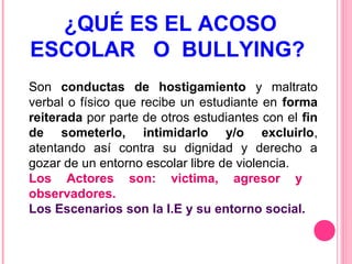 ¿QUÉ ES EL ACOSO
ESCOLAR O BULLYING?
Son conductas de hostigamiento y maltrato
verbal o físico que recibe un estudiante en forma
reiterada por parte de otros estudiantes con el fin
de someterlo, intimidarlo y/o excluirlo,
atentando así contra su dignidad y derecho a
gozar de un entorno escolar libre de violencia.
Los Actores son: victima, agresor y
observadores.
Los Escenarios son la I.E y su entorno social.

 