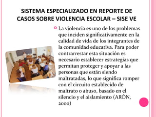 SISTEMA ESPECIALIZADO EN REPORTE DE
CASOS SOBRE VIOLENCIA ESCOLAR – SISE VE


La violencia es uno de los problemas
que inciden significativamente en la
calidad de vida de los integrantes de
la comunidad educativa. Para poder
contrarrestar esta situación es
necesario establecer estrategias que
permitan proteger y apoyar a las
personas que están siendo
maltratadas, lo que significa romper
con el circuito establecido de
maltrato o abuso, basado en el
silencio y el aislamiento (ARÓN,
2000)

 