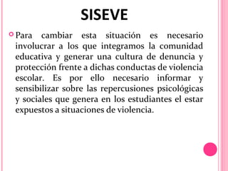 SISEVE
 Para

cambiar esta situación es necesario
involucrar a los que integramos la comunidad
educativa y generar una cultura de denuncia y
protección frente a dichas conductas de violencia
escolar. Es por ello necesario informar y
sensibilizar sobre las repercusiones psicológicas
y sociales que genera en los estudiantes el estar
expuestos a situaciones de violencia.

 