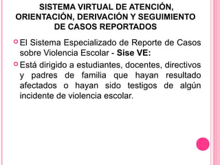 SISTEMA VIRTUAL DE ATENCIÓN,
ORIENTACIÓN, DERIVACIÓN Y SEGUIMIENTO
DE CASOS REPORTADOS
 El

Sistema Especializado de Reporte de Casos
sobre Violencia Escolar - Sise VE:
 Está dirigido a estudiantes, docentes, directivos
y padres de familia que hayan resultado
afectados o hayan sido testigos de algún
incidente de violencia escolar.

 