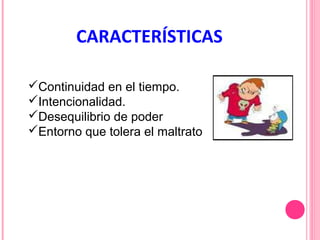 CARACTERÍSTICAS
Continuidad en el tiempo.
Intencionalidad.
Desequilibrio de poder
Entorno que tolera el maltrato

 