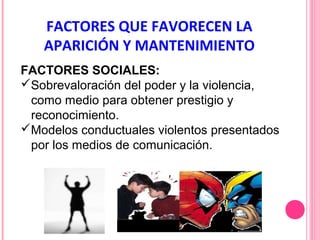 FACTORES QUE FAVORECEN LA
APARICIÓN Y MANTENIMIENTO
FACTORES SOCIALES:
Sobrevaloración del poder y la violencia,
como medio para obtener prestigio y
reconocimiento.
Modelos conductuales violentos presentados
por los medios de comunicación.

 