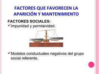 FACTORES QUE FAVORECEN LA
APARICIÓN Y MANTENIMIENTO
FACTORES SOCIALES:
Impunidad y permisividad.

Modelos conductuales negativos del grupo
social referente.

 