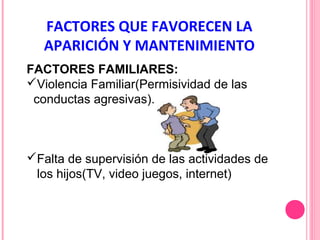 FACTORES QUE FAVORECEN LA
APARICIÓN Y MANTENIMIENTO
FACTORES FAMILIARES:
Violencia Familiar(Permisividad de las
conductas agresivas).

Falta de supervisión de las actividades de
los hijos(TV, video juegos, internet)

 