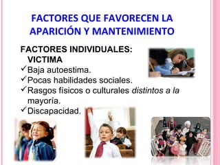 FACTORES QUE FAVORECEN LA
APARICIÓN Y MANTENIMIENTO
FACTORES INDIVIDUALES:
VICTIMA
Baja autoestima.
Pocas habilidades sociales.
Rasgos físicos o culturales distintos a la
mayoría.
Discapacidad.

 