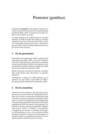 Promotor (genética)
En genética un promotor es una región de ADN que con-
trola la iniciación de la transcripción de una determinada
porción del ADN a ARN. Un promotor por lo tanto, pro-
mueve la transcripción de un gen.
La región promotora está compuesta por una secuencia
especíﬁca de ADN localizada justo donde se encuentra
el punto de inicio de la transcripción del ADN y contie-
ne la información necesaria para activar o desactivar el
gen que regula. Existen secuencias promotoras tanto en
procariotas como eucariotas.
1 En los procariotas
El promotor es la secuencia que señala el comienzo de la
transcripción del ADN a ARN, y es por ello el lugar de
enlace de la ARN polimerasa. El promotor se encuentra
en una de las dos hebras del ADN, y la orientación y posi-
ción del promotor dictará cuál de las dos hélices del ADN
servirá como molde para sintetizar el ARN.
Muchos promotores necesitan de proteínas activadoras
antes de que puedan unirse eﬁcazmente a su respectiva
polimerasa.
Generalmente, el enlace de la ARN polimerasa con el
promotor es lo que facilita a que la hélice de ADN se
abra para permitir la subsecuente transcripción a ARN.
2 En los eucariotas
A diferencia de los procariotas, que solo tienen una po-
limerasa, los eucariotas tienen tres ARN polimerasa dis-
tintas. Por tal motivo, cada una de las polimerasas tiende
a reconocer secuencias de promotores especíﬁcas. Igual-
mente, los procesos de regulación son más complejos que
en los procariotas incluyendo la posición de las secuencias
reguladoras del ADN con respecto a los promotores. Los
promotores tienen secuencias de nucleótidos deﬁnidas,
como la cajas “TATA” y “TTGACA”. Los promotores
se localizan en los extremos 5'-terminales de los genes.
La ARN polimerasa se une a las secuencias de dichos
promotores iniciando el proceso de la transcripción. La
secuencia mínima con capacidad promotora de la trans-
cripción recibe el nombre de promotor mínimo.
1
 