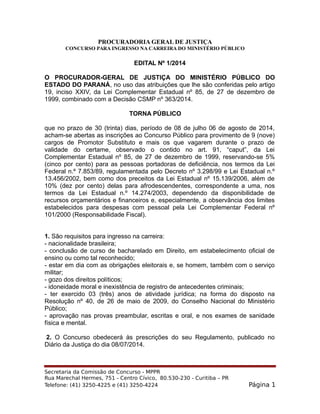 PROCURADORIA GERAL DE JUSTIÇA
CONCURSO PARA INGRESSO NA CARREIRA DO MINISTÉRIO PÚBLICO
EDITAL Nº 1/2014
O PROCURADOR-GERAL DE JUSTIÇA DO MINISTÉRIO PÚBLICO DO
ESTADO DO PARANÁ, no uso das atribuições que lhe são conferidas pelo artigo
19, inciso XXIV, da Lei Complementar Estadual nº 85, de 27 de dezembro de
1999, combinado com a Decisão CSMP nº 363/2014.
TORNA PÚBLICO
que no prazo de 30 (trinta) dias, período de 08 de julho 06 de agosto de 2014,
acham-se abertas as inscrições ao Concurso Público para provimento de 9 (nove)
cargos de Promotor Substituto e mais os que vagarem durante o prazo de
validade do certame, observado o contido no art. 91, “caput”, da Lei
Complementar Estadual nº 85, de 27 de dezembro de 1999, reservando-se 5%
(cinco por cento) para as pessoas portadoras de deficiência, nos termos da Lei
Federal n.º 7.853/89, regulamentada pelo Decreto nº 3.298/99 e Lei Estadual n.º
13.456/2002, bem como dos preceitos da Lei Estadual nº 15.139/2006, além de
10% (dez por cento) delas para afrodescendentes, correspondente a uma, nos
termos da Lei Estadual n.º 14.274/2003, dependendo da disponibilidade de
recursos orçamentários e financeiros e, especialmente, a observância dos limites
estabelecidos para despesas com pessoal pela Lei Complementar Federal nº
101/2000 (Responsabilidade Fiscal).
1. São requisitos para ingresso na carreira:
- nacionalidade brasileira;
- conclusão de curso de bacharelado em Direito, em estabelecimento oficial de
ensino ou como tal reconhecido;
- estar em dia com as obrigações eleitorais e, se homem, também com o serviço
militar;
- gozo dos direitos políticos;
- idoneidade moral e inexistência de registro de antecedentes criminais;
- ter exercido 03 (três) anos de atividade jurídica; na forma do disposto na
Resolução nº 40, de 26 de maio de 2009, do Conselho Nacional do Ministério
Público;
- aprovação nas provas preambular, escritas e oral, e nos exames de sanidade
física e mental.
2. O Concurso obedecerá às prescrições do seu Regulamento, publicado no
Diário da Justiça do dia 08/07/2014.
Secretaria da Comissão de Concurso - MPPR
Rua Marechal Hermes, 751 - Centro Cívico, 80.530-230 - Curitiba – PR
Telefone: (41) 3250-4225 e (41) 3250-4224 Página 1
 