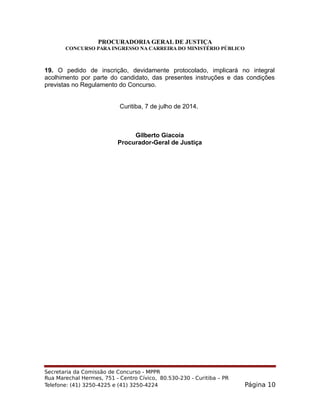 PROCURADORIA GERAL DE JUSTIÇA
CONCURSO PARA INGRESSO NA CARREIRA DO MINISTÉRIO PÚBLICO
19. O pedido de inscrição, devidamente protocolado, implicará no integral
acolhimento por parte do candidato, das presentes instruções e das condições
previstas no Regulamento do Concurso.
Curitiba, 7 de julho de 2014.
Gilberto Giacoia
Procurador-Geral de Justiça
Secretaria da Comissão de Concurso - MPPR
Rua Marechal Hermes, 751 - Centro Cívico, 80.530-230 - Curitiba – PR
Telefone: (41) 3250-4225 e (41) 3250-4224 Página 10
 