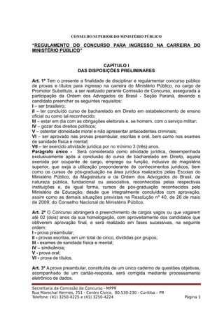 CONSELHO SUPERIOR DO MINISTÉRIO PÚBLICO
“REGULAMENTO DO CONCURSO PARA INGRESSO NA CARREIRA DO
MINISTÉRIO PÚBLICO”
CAPÍTULO I
DAS DISPOSIÇÕES PRELIMINARES
Art. 1º Tem o presente a finalidade de disciplinar e regulamentar concurso público
de provas e títulos para ingresso na carreira do Ministério Público, no cargo de
Promotor Substituto, a ser realizado perante Comissão de Concurso, assegurada a
participação da Ordem dos Advogados do Brasil - Seção Paraná, devendo o
candidato preencher os seguintes requisitos:
I – ser brasileiro;
II – ter concluído curso de bacharelado em Direito em estabelecimento de ensino
oficial ou como tal reconhecido;
III – estar em dia com as obrigações eleitorais e, se homem, com o serviço militar;
IV – gozar dos direitos políticos;
V – ostentar idoneidade moral e não apresentar antecedentes criminais;
VI – ser aprovado nas provas preambular, escritas e oral, bem como nos exames
de sanidade física e mental;
VII – ter exercido atividade jurídica por no mínimo 3 (três) anos.
Parágrafo único - Será considerada como atividade jurídica, desempenhada
exclusivamente após a conclusão do curso de bacharelado em Direito, aquela
exercida por ocupante de cargo, emprego ou função, inclusive de magistério
superior, que exija a utilização preponderante de conhecimentos jurídicos, bem
como os cursos de pós-graduação na área jurídica realizados pelas Escolas do
Ministério Público, da Magistratura e da Ordem dos Advogados do Brasil, de
natureza pública, fundacional ou associativa, reconhecidas pelas respectivas
instituições e, de igual forma, cursos de pós-graduação reconhecidos pelo
Ministério da Educação, desde que integralmente concluídos com aprovação,
assim como as demais situações previstas na Resolução nº 40, de 26 de maio
de 2009, do Conselho Nacional do Ministério Público.
Art. 2º O Concurso abrangerá o preenchimento de cargos vagos ou que vagarem
até 02 (dois) anos da sua homologação, com aproveitamento dos candidatos que
obtiverem aprovação final, e será realizado em fases sucessivas, na seguinte
ordem:
I - prova preambular;
II - provas escritas, em um total de cinco, divididas por grupos;
III - exames de sanidade física e mental;
IV – sindicância;
V - prova oral;
VI - prova de títulos.
Art. 3º A prova preambular, constituída de um único caderno de questões objetivas,
acompanhado de um cartão-resposta, será corrigida mediante processamento
eletrônico de dados.
Secrettaria da Comissão de Concurso - MPPR
Rua Marechal Hermes, 751 - Centro Cívico, 80.530-230 - Curitiba – PR
Telefone: (41) 3250-4225 e (41) 3250-4224 Página 1
 