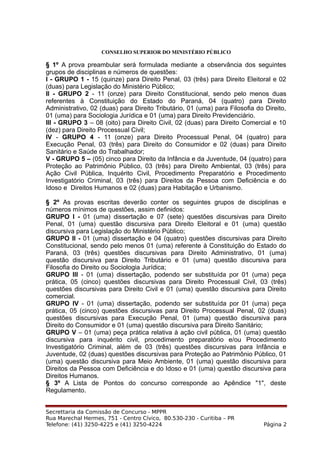 CONSELHO SUPERIOR DO MINISTÉRIO PÚBLICO
§ 1º A prova preambular será formulada mediante a observância dos seguintes
grupos de disciplinas e números de questões:
I - GRUPO 1 - 15 (quinze) para Direito Penal, 03 (três) para Direito Eleitoral e 02
(duas) para Legislação do Ministério Público;
II - GRUPO 2 - 11 (onze) para Direito Constitucional, sendo pelo menos duas
referentes à Constituição do Estado do Paraná, 04 (quatro) para Direito
Administrativo, 02 (duas) para Direito Tributário, 01 (uma) para Filosofia do Direito,
01 (uma) para Sociologia Jurídica e 01 (uma) para Direito Previdenciário.
III - GRUPO 3 – 08 (oito) para Direito Civil, 02 (duas) para Direito Comercial e 10
(dez) para Direito Processual Civil;
IV - GRUPO 4 - 11 (onze) para Direito Processual Penal, 04 (quatro) para
Execução Penal, 03 (três) para Direito do Consumidor e 02 (duas) para Direito
Sanitário e Saúde do Trabalhador;
V - GRUPO 5 – (05) cinco para Direito da Infância e da Juventude, 04 (quatro) para
Proteção ao Patrimônio Público, 03 (três) para Direito Ambiental, 03 (três) para
Ação Civil Pública, Inquérito Civil, Procedimento Preparatório e Procedimento
Investigatório Criminal, 03 (três) para Direitos da Pessoa com Deficiência e do
Idoso e Direitos Humanos e 02 (duas) para Habitação e Urbanismo.
§ 2º As provas escritas deverão conter os seguintes grupos de disciplinas e
números mínimos de questões, assim definidos:
GRUPO I - 01 (uma) dissertação e 07 (sete) questões discursivas para Direito
Penal, 01 (uma) questão discursiva para Direito Eleitoral e 01 (uma) questão
discursiva para Legislação do Ministério Público;
GRUPO II - 01 (uma) dissertação e 04 (quatro) questões discursivas para Direito
Constitucional, sendo pelo menos 01 (uma) referente à Constituição do Estado do
Paraná, 03 (três) questões discursivas para Direito Administrativo, 01 (uma)
questão discursiva para Direito Tributário e 01 (uma) questão discursiva para
Filosofia do Direito ou Sociologia Jurídica;
GRUPO III - 01 (uma) dissertação, podendo ser substituída por 01 (uma) peça
prática, 05 (cinco) questões discursivas para Direito Processual Civil, 03 (três)
questões discursivas para Direito Civil e 01 (uma) questão discursiva para Direito
comercial.
GRUPO IV - 01 (uma) dissertação, podendo ser substituída por 01 (uma) peça
prática, 05 (cinco) questões discursivas para Direito Processual Penal, 02 (duas)
questões discursivas para Execução Penal, 01 (uma) questão discursiva para
Direito do Consumidor e 01 (uma) questão discursiva para Direito Sanitário;
GRUPO V – 01 (uma) peça prática relativa à ação civil pública, 01 (uma) questão
discursiva para inquérito civil, procedimento preparatório e/ou Procedimento
Investigatório Criminal, além de 03 (três) questões discursivas para Infância e
Juventude, 02 (duas) questões discursivas para Proteção ao Patrimônio Público, 01
(uma) questão discursiva para Meio Ambiente, 01 (uma) questão discursiva para
Direitos da Pessoa com Deficiência e do Idoso e 01 (uma) questão discursiva para
Direitos Humanos.
§ 3º A Lista de Pontos do concurso corresponde ao Apêndice "1", deste
Regulamento.
Secrettaria da Comissão de Concurso - MPPR
Rua Marechal Hermes, 751 - Centro Cívico, 80.530-230 - Curitiba – PR
Telefone: (41) 3250-4225 e (41) 3250-4224 Página 2
 
