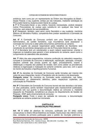 CONSELHO SUPERIOR DO MINISTÉRIO PÚBLICO
entrância, bem como por um representante da Ordem dos Advogados do Brasil -
Seção Paraná, e seu suplente, ambos por ela indicados, mediante solicitação do
Procurador-Geral ou Subprocurador-Geral de Justiça.
§ 1º O Procurador-Geral, a seu critério, havendo necessidade, poderá designar
outros Procuradores de Justiça para substituí-lo em qualquer das fases do
concurso, sem prejuízo de sua presidência.
§ 2º Designará, também, para servir como Secretário e seu suplente, membros
efetivos do Ministério Público, competindo-lhes prestar assistência à Comissão de
Concurso.
Art. 6° A Comissão de Concurso contará com uma Secretaria de Apoio
Administrativo, de caráter transitório, cuja incumbência será assessorar a
Comissão de Concurso e zelar pelos documentos pertinentes ao certame.
§ 1º O quadro de pessoal responsável pelos trabalhos da Secretaria será
constituído de servidores designados por ato do Procurador-Geral de Justiça.
§ 2º A Secretaria terá um coordenador a quem caberá supervisionar, orientar e
organizar os trabalhos para garantir o bom andamento do certame, assim como o
cumprimento do calendário das atividades.
Art. 7º Além dos atos preparatórios, inclusive confecção do calendário respectivo,
compete à Comissão de Concurso a elaboração, reprodução, aplicação, correção,
absoluto controle das provas quanto ao sigilo, processamento, exame e
deliberação a respeito dos pedidos de revisão, bem como adotar as providências
relativas à organização e realização do certame contando, para isso, com o apoio
do Centro de Estudos e Aperfeiçoamento Funcional.
Art. 8º As decisões da Comissão de Concurso serão tomadas por maioria dos
votos de seus integrantes, tendo o Presidente voto de membro e de desempate.
Parágrafo único. Os membros da Comissão serão substituídos, nas faltas,
impedimentos ou afastamento definitivo, pelos respectivos suplentes, por
convocação do Presidente.
Art. 9º O Secretário da Comissão de Concurso lavrará ata das decisões e de todos
os atos praticados, sendo também responsável pela imprescindível publicidade,
mantendo sob sua guarda a documentação relativa ao concurso e, mediante
despacho do Presidente, remetê-la-á ao arquivo do Departamento de Gestão de
Pessoas - DGP, após encerramento do concurso.
Parágrafo único. Findo o prazo de validade do concurso, a documentação
pertinente ao certame poderá ser incinerada.
CAPÍTULO III
DA INSCRIÇÃO PRELIMINAR
Art. 10 O edital de abertura do concurso, publicado por 03 (três) vezes
consecutivas no Diário Oficial Eletrônico do Estado, fixará prazo não inferior a trinta
dias, contados da primeira publicação para o pedido de inscrição preliminar e
Secrettaria da Comissão de Concurso - MPPR
Rua Marechal Hermes, 751 - Centro Cívico, 80.530-230 - Curitiba – PR
Telefone: (41) 3250-4225 e (41) 3250-4224 Página 4
 
