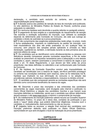 CONSELHO SUPERIOR DO MINISTÉRIO PÚBLICO
declaração, o candidato será excluído do certame, sem prejuízo da
responsabilização penal respectiva.
§ 3° A decisão acerca dos pedidos de isenção da taxa de inscrição será publicada,
no sítio eletrônico do Ministério Público do Estado do Paraná, conforme prazo
estipulado no calendário.
§ 4° Em nenhuma hipótese será devolvida a quantia referida no parágrafo anterior.
§ 5° O pagamento da taxa exigida ou a apresentação do requerimento de isenção
não acarreta a aceitação automática da inscrição, cuja validade ou aceitação
depende do deferimento pela Comissão do Concurso, ato este que outorga ao
candidato o direito de submeter-se à prova preambular.
§ 6º O não cumprimento das exigências estabelecidas neste artigo, no prazo, modo
e forma estabelecidos, importará no indeferimento do pedido de inscrição, com
total insubsistência dos atos até então praticados ou em qualquer fase do
concurso, sem prejuízo das sanções penais aplicáveis à omissão ou falsa
declaração, sujeitando-se, também, à demissão durante os dois primeiros anos de
exercício efetivo do cargo.
§ 7º. Os candidatos que se identificarem como afrodescendentes ou pessoas com
deficiência deverão comparecer perante comissões específicas, a fim de restar
avaliado se preenchem os requisitos necessários para a adequação a uma dessas
condições e, assim, estarem autorizados a concorrerem à reserva de vagas a que
alude o art. 10 deste Regulamento, o que deverá ser feito antes da prova
preambular, nas datas definidas no calendário a ser confeccionado pela Comissão
de Concurso.
§ 8º. Na hipótese da Comissão Específica concluir pela impossibilidade do
candidato ser beneficiado com a reserva de vagas, ser-lhe-á permitido prosseguir
no certame nas condições ordinárias (sem reserva), salvo se for detectada má fé,
hipótese que implicará na sua eliminação do concurso e na adoção das
providências cabíveis, tendentes a responsabilizá-lo, inclusive no âmbito criminal.
§ 9º. O candidato que não comparecer perante as comissões específicas não será
admitido como concorrente beneficiário da reserva de vagas.
Art. 12. Decorrido o prazo das inscrições e das entrevistas dos candidatos
concorrentes às vagas reservadas, será divulgada pela internet e publicado no
Diário Oficial Eletrônico a relação dos candidatos inscritos e que tiveram suas
inscrições deferidas ou indeferidas, sendo que o candidato que obtiver deferimento
deverá acessar o site www.mppr.mp.br e imprimir o comprovante de inscrição.
§ 1º. Do indeferimento da inscrição preliminar caberá recurso ao Conselho Superior
do Ministério Público, no prazo de 2 (dois) dias, contados da publicação a que
alude o “caput” deste artigo, que poderá determinar diligências, inclusive ouvir o
candidato, e, motivadamente, dará provimento ou não ao recurso.
§ 2º Julgados todos os recursos, a relação final nominal dos candidatos com
inscrição preliminar deferida será publicada no Diário Oficial Eletrônico,
oportunidade em que será divulgado o local da realização da prova preambular.
CAPÍTULO IV
DA PROVA PREAMBULAR
Secrettaria da Comissão de Concurso - MPPR
Rua Marechal Hermes, 751 - Centro Cívico, 80.530-230 - Curitiba – PR
Telefone: (41) 3250-4225 e (41) 3250-4224 Página 6
 