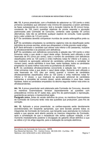 CONSELHO SUPERIOR DO MINISTÉRIO PÚBLICO
Art. 13. A prova preambular, com a finalidade de selecionar os 120 (cento e vinte)
primeiros candidatos que obtiverem nota mínima 60 (sessenta) a serem admitidos
às fases subseqüentes do concurso, terá a duração máxima de 05 (cinco) horas,
constando de 100 (cem) questões objetivas de pronta resposta e apuração
padronizada pela Comissão de Concurso, contendo cada questão 05 (cinco)
alternativas, nela não se admitindo qualquer espécie de consulta. Cada questão
terá o valor unitário de 1,0 (um) ponto.
§ 1º Os candidatos deverão comparecer munidos de caneta esferográfica preta ou
azul.
§ 2º Os candidatos empatados na centésima vigésima nota da classificação serão
admitidos às provas escritas, ainda que ultrapassem o limite previsto neste artigo.
§ 3º Será eliminado o candidato que obtiver nota inferior a 60 (sessenta), inclusive
os afrodescendentes e as pessoas com deficiência.
§ 4º Os candidatos com deficiência concorrerão à seleção das 120 (cento e vinte)
primeiras notas a que alude o caput deste artigo. Somente será utilizada a cota
reservada de 5% (cinco por cento), caso o número de candidatos com deficiência
classificados entre as 120 (cento e vinte) melhores notas for inferior a 6 (seis), o
que implicará na aprovação adicional de candidatos suficientes a completar tal
número (seis), sendo admitidos à nova fase, nesta hipótese, todos os candidatos
empatados na sexta melhor nota entre os portadores de deficiência.
§ 5º. Os candidatos afrodescendentes concorrerão à seleção das 120 (cento e
vinte) primeiras notas a que alude o caput deste artigo. Somente será utilizada a
cota reservada de 10% (dez por cento) quando o número de candidatos
afrodescendentes classificados entre as 120 (cento e vinte) melhores notas for
inferior a 12 (doze), o que implicará na aprovação adicional de candidatos
suficientes a completar tal número (doze), sendo admitidos à nova fase, nesta
hipótese, todos os candidatos empatados na décima segunda melhor nota entre os
afrodescendentes.
Art. 14. A prova preambular será elaborada pela Comissão de Concurso, devendo
os membros Examinadores fornecer separadamente as questões com
antecedência mínima de 07 (sete) dias, para fins de padronização e reprodução,
guardando-se sempre o imprescindível sigilo.
Parágrafo único. Antes da versão definitiva da prova, os membros Examinadores
da Comissão de Concurso terão vista das questões que produziram, para fins de
correção.
Art. 15. Aplicada a prova preambular, os cartões-resposta serão devidamente
acondicionados em recipiente apropriado, que será lacrado perante todos os
integrantes da Comissão de Concurso, que lançarão suas assinaturas no invólucro
selado e que apenas será aberto perante os mesmos integrantes da Comissão,
após a constatação de que o receptáculo não sofreu qualquer violação, e em
momento imediatamente posterior à divulgação do gabarito oficial definitivo a que
se refere o § 4 do artigo seguinte, para a realização da correção eletrônica.
Secrettaria da Comissão de Concurso - MPPR
Rua Marechal Hermes, 751 - Centro Cívico, 80.530-230 - Curitiba – PR
Telefone: (41) 3250-4225 e (41) 3250-4224 Página 7
 