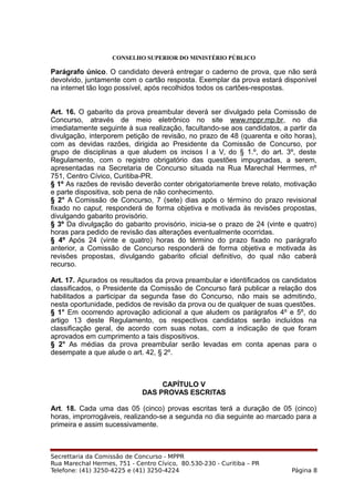CONSELHO SUPERIOR DO MINISTÉRIO PÚBLICO
Parágrafo único. O candidato deverá entregar o caderno de prova, que não será
devolvido, juntamente com o cartão resposta. Exemplar da prova estará disponível
na internet tão logo possível, após recolhidos todos os cartões-respostas.
Art. 16. O gabarito da prova preambular deverá ser divulgado pela Comissão de
Concurso, através de meio eletrônico no site www.mppr.mp.br, no dia
imediatamente seguinte à sua realização, facultando-se aos candidatos, a partir da
divulgação, interporem petição de revisão, no prazo de 48 (quarenta e oito horas),
com as devidas razões, dirigida ao Presidente da Comissão de Concurso, por
grupo de disciplinas a que aludem os incisos I a V, do § 1.º, do art. 3º, deste
Regulamento, com o registro obrigatório das questões impugnadas, a serem,
apresentadas na Secretaria de Concurso situada na Rua Marechal Herrmes, nº
751, Centro Cívico, Curitiba-PR.
§ 1º As razões de revisão deverão conter obrigatoriamente breve relato, motivação
e parte dispositiva, sob pena de não conhecimento.
§ 2° A Comissão de Concurso, 7 (sete) dias após o término do prazo revisional
fixado no caput, responderá de forma objetiva e motivada às revisões propostas,
divulgando gabarito provisório.
§ 3º Da divulgação do gabarito provisório, inicia-se o prazo de 24 (vinte e quatro)
horas para pedido de revisão das alterações eventualmente ocorridas.
§ 4º Após 24 (vinte e quatro) horas do término do prazo fixado no parágrafo
anterior, a Comissão de Concurso responderá de forma objetiva e motivada às
revisões propostas, divulgando gabarito oficial definitivo, do qual não caberá
recurso.
Art. 17. Apurados os resultados da prova preambular e identificados os candidatos
classificados, o Presidente da Comissão de Concurso fará publicar a relação dos
habilitados a participar da segunda fase do Concurso, não mais se admitindo,
nesta oportunidade, pedidos de revisão da prova ou de qualquer de suas questões.
§ 1° Em ocorrendo aprovação adicional a que aludem os parágrafos 4º e 5º, do
artigo 13 deste Regulamento, os respectivos candidatos serão incluídos na
classificação geral, de acordo com suas notas, com a indicação de que foram
aprovados em cumprimento a tais dispositivos.
§ 2° As médias da prova preambular serão levadas em conta apenas para o
desempate a que alude o art. 42, § 2º.
CAPÍTULO V
DAS PROVAS ESCRITAS
Art. 18. Cada uma das 05 (cinco) provas escritas terá a duração de 05 (cinco)
horas, improrrogáveis, realizando-se a segunda no dia seguinte ao marcado para a
primeira e assim sucessivamente.
Secrettaria da Comissão de Concurso - MPPR
Rua Marechal Hermes, 751 - Centro Cívico, 80.530-230 - Curitiba – PR
Telefone: (41) 3250-4225 e (41) 3250-4224 Página 8
 