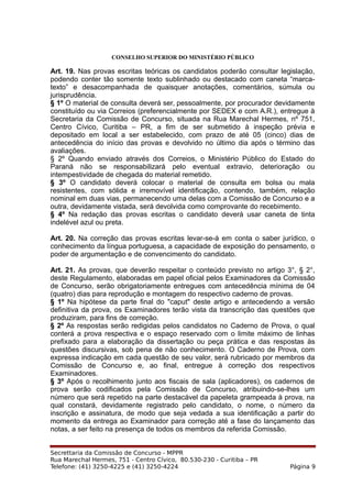CONSELHO SUPERIOR DO MINISTÉRIO PÚBLICO
Art. 19. Nas provas escritas teóricas os candidatos poderão consultar legislação,
podendo conter tão somente texto sublinhado ou destacado com caneta “marca-
texto” e desacompanhada de quaisquer anotações, comentários, súmula ou
jurisprudência.
§ 1º O material de consulta deverá ser, pessoalmente, por procurador devidamente
constituído ou via Correios (preferencialmente por SEDEX e com A.R.), entregue à
Secretaria da Comissão de Concurso, situada na Rua Marechal Hermes, nº 751,
Centro Cívico, Curitiba – PR, a fim de ser submetido à inspeção prévia e
depositado em local a ser estabelecido, com prazo de até 05 (cinco) dias de
antecedência do início das provas e devolvido no último dia após o término das
avaliações.
§ 2º Quando enviado através dos Correios, o Ministério Público do Estado do
Paraná não se responsabilizará pelo eventual extravio, deterioração ou
intempestividade de chegada do material remetido.
§ 3º O candidato deverá colocar o material de consulta em bolsa ou mala
resistentes, com sólida e irremovível identificação, contendo, também, relação
nominal em duas vias, permanecendo uma delas com a Comissão de Concurso e a
outra, devidamente vistada, será devolvida como comprovante do recebimento.
§ 4º Na redação das provas escritas o candidato deverá usar caneta de tinta
indelével azul ou preta.
Art. 20. Na correção das provas escritas levar-se-á em conta o saber jurídico, o
conhecimento da língua portuguesa, a capacidade de exposição do pensamento, o
poder de argumentação e de convencimento do candidato.
Art. 21. As provas, que deverão respeitar o conteúdo previsto no artigo 3°, § 2°,
deste Regulamento, elaboradas em papel oficial pelos Examinadores da Comissão
de Concurso, serão obrigatoriamente entregues com antecedência mínima de 04
(quatro) dias para reprodução e montagem do respectivo caderno de provas.
§ 1º Na hipótese da parte final do "caput" deste artigo e antecedendo a versão
definitiva da prova, os Examinadores terão vista da transcrição das questões que
produziram, para fins de correção.
§ 2º As respostas serão redigidas pelos candidatos no Caderno de Prova, o qual
conterá a prova respectiva e o espaço reservado com o limite máximo de linhas
prefixado para a elaboração da dissertação ou peça prática e das respostas às
questões discursivas, sob pena de não conhecimento. O Caderno de Prova, com
expressa indicação em cada questão de seu valor, será rubricado por membros da
Comissão de Concurso e, ao final, entregue à correção dos respectivos
Examinadores.
§ 3º Após o recolhimento junto aos fiscais de sala (aplicadores), os cadernos de
prova serão codificados pela Comissão de Concurso, atribuindo-se-lhes um
número que será repetido na parte destacável da papeleta grampeada à prova, na
qual constará, devidamente registrado pelo candidato, o nome, o número da
inscrição e assinatura, de modo que seja vedada a sua identificação a partir do
momento da entrega ao Examinador para correção até a fase do lançamento das
notas, a ser feito na presença de todos os membros da referida Comissão.
Secrettaria da Comissão de Concurso - MPPR
Rua Marechal Hermes, 751 - Centro Cívico, 80.530-230 - Curitiba – PR
Telefone: (41) 3250-4225 e (41) 3250-4224 Página 9
 