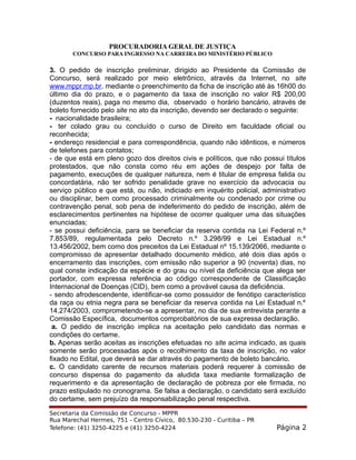 PROCURADORIA GERAL DE JUSTIÇA
CONCURSO PARA INGRESSO NA CARREIRA DO MINISTÉRIO PÚBLICO
3. O pedido de inscrição preliminar, dirigido ao Presidente da Comissão de
Concurso, será realizado por meio eletrônico, através da Internet, no site
www.mppr.mp.br. mediante o preenchimento da ficha de inscrição até às 16h00 do
último dia do prazo, e o pagamento da taxa de inscrição no valor R$ 200,00
(duzentos reais), paga no mesmo dia, observado o horário bancário, através de
boleto fornecido pelo site no ato da inscrição, devendo ser declarado o seguinte:
- nacionalidade brasileira;
- ter colado grau ou concluído o curso de Direito em faculdade oficial ou
reconhecida;
- endereço residencial e para correspondência, quando não idênticos, e números
de telefones para contatos;
- de que está em pleno gozo dos direitos civis e políticos, que não possui títulos
protestados, que não consta como réu em ações de despejo por falta de
pagamento, execuções de qualquer natureza, nem é titular de empresa falida ou
concordatária, não ter sofrido penalidade grave no exercício da advocacia ou
serviço público e que está, ou não, indiciado em inquérito policial, administrativo
ou disciplinar, bem como processado criminalmente ou condenado por crime ou
contravenção penal, sob pena de indeferimento do pedido de inscrição, além de
esclarecimentos pertinentes na hipótese de ocorrer qualquer uma das situações
enunciadas;
- se possui deficiência, para se beneficiar da reserva contida na Lei Federal n.º
7.853/89, regulamentada pelo Decreto n.º 3.298/99 e Lei Estadual n.º
13.456/2002, bem como dos preceitos da Lei Estadual nº 15.139/2066, mediante o
compromisso de apresentar detalhado documento médico, até dois dias após o
encerramento das inscrições, com emissão não superior a 90 (noventa) dias, no
qual conste indicação da espécie e do grau ou nível da deficiência que alega ser
portador, com expressa referência ao código correspondente de Classificação
Internacional de Doenças (CID), bem como a provável causa da deficiência.
- sendo afrodescendente, identificar-se como possuidor de fenótipo característico
da raça ou etnia negra para se beneficiar da reserva contida na Lei Estadual n.º
14.274/2003, comprometendo-se a apresentar, no dia de sua entrevista perante a
Comissão Específica, documentos comprobatórios de sua expressa declaração.
a. O pedido de inscrição implica na aceitação pelo candidato das normas e
condições do certame.
b. Apenas serão aceitas as inscrições efetuadas no site acima indicado, as quais
somente serão processadas após o recolhimento da taxa de inscrição, no valor
fixado no Edital, que deverá se dar através do pagamento de boleto bancário.
c. O candidato carente de recursos materiais poderá requerer à comissão de
concurso dispensa do pagamento da aludida taxa mediante formalização de
requerimento e da apresentação de declaração de pobreza por ele firmada, no
prazo estipulado no cronograma. Se falsa a declaração, o candidato será excluído
do certame, sem prejuízo da responsabilização penal respectiva.
Secretaria da Comissão de Concurso - MPPR
Rua Marechal Hermes, 751 - Centro Cívico, 80.530-230 - Curitiba – PR
Telefone: (41) 3250-4225 e (41) 3250-4224 Página 2
 
