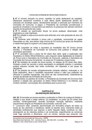 CONSELHO SUPERIOR DO MINISTÉRIO PÚBLICO
§ 4º O número lançado na prova, repetido na parte destacável da papeleta,
obedecerá sequência numérica e esta última (parte destacável) deverá ser
colocada em envelope opaco, devidamente lacrado e rubricado por membros da
Comissão de Concurso. A seguir, o Presidente da Comissão providenciará a
guarda do envelope e só permitirá sua abertura na presença dos demais membros
quando do lançamento das notas.
§ 5º É vedado ao examinador lançar na prova qualquer observação, nota
explicativa ou cota interlinear.
§ 6º Em relação a cada prova escrita será atribuída uma nota graduada de zero (0)
a dez (10).
§ 7º Somente será admitido à prova oral o candidato, concorrente às vagas
reservadas ou não, que obtiver nota mínima de 5,0 (cinco) por grupo de disciplinas
e média final igual ou superior a 6,0 (seis) pontos.
Art. 22. Lançadas as notas e apurados os resultados das 05 (cinco) provas
escritas, o Presidente da Comissão do Concurso fará publicar a relação dos
candidatos aprovados.
§ 1º O candidato terá o prazo de 02 (dois) dias úteis, após a publicação dos
resultados no Diário Oficial Eletrônico, para requerer cópia digitalizada do Caderno
de Prova junto à Secretaria da Comissão de Concurso, cabendo à Secretaria da
Comissão de Concurso fornecê-las no prazo de 72 (setenta e duas) horas.
§ 2º Na hipótese de revisão de prova escrita, no espaço de 02 (dois) dias úteis,
contado a partir de vencido o prazo assinalado no parágrafo anterior, o candidato
poderá requerer revisão das notas conferidas, em separado e por grupo de
disciplinas.
§ 3º Os pedidos de revisão obrigatoriamente conterão relatório, motivação e, na
parte dispositiva, deve o candidato requerente indicar o valor que pretende ver
atribuído à questão impugnada, sob pena de não conhecimento, inadmitindo-se
revisão da decisão da Comissão de Concurso.
§ 4º Decididos os pedidos de revisão, o Presidente da Comissão de Concurso fará
publicar a relação dos aprovados no Diário Oficial Eletrônico e na Internet, que
conterá, também, convocação dos candidatos para a prova oral.
CAPÍTULO VI
DA INSCRIÇÃO DEFINITIVA
Art. 23. Encerradas as provas escritas e publicada no Diário da Justiça do Estado a
relação a que alude o artigo anterior, os candidatos, no prazo de 20 (vinte) dias
corridos, ininterruptamente, deverão formalizar inscrição definitiva, mediante
requerimento dirigido ao Presidente da Comissão, instruído com:
I - curriculum vitae, contendo discriminação em formulário próprio de todos os
locais de seu domicílio e residência, desde os dezoito anos, indicando todas as
atividades profissionais que exerceu a partir daquela idade, lucrativas ou não,
abrangendo as de natureza política e as comerciais, especificando as comarcas
onde haja exercido a Advocacia, com os nomes, sempre que possível, dos
Secrettaria da Comissão de Concurso - MPPR
Rua Marechal Hermes, 751 - Centro Cívico, 80.530-230 - Curitiba – PR
Telefone: (41) 3250-4225 e (41) 3250-4224 Página 10
 