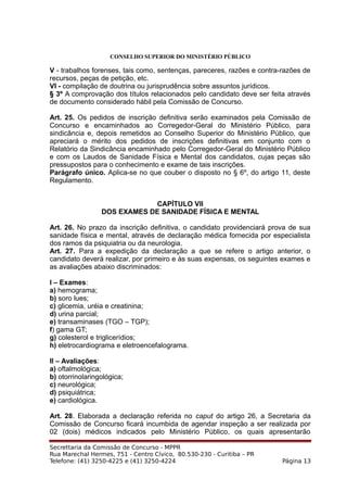 CONSELHO SUPERIOR DO MINISTÉRIO PÚBLICO
V - trabalhos forenses, tais como, sentenças, pareceres, razões e contra-razões de
recursos, peças de petição, etc.
VI - compilação de doutrina ou jurisprudência sobre assuntos jurídicos.
§ 3º A comprovação dos títulos relacionados pelo candidato deve ser feita através
de documento considerado hábil pela Comissão de Concurso.
Art. 25. Os pedidos de inscrição definitiva serão examinados pela Comissão de
Concurso e encaminhados ao Corregedor-Geral do Ministério Público, para
sindicância e, depois remetidos ao Conselho Superior do Ministério Público, que
apreciará o mérito dos pedidos de inscrições definitivas em conjunto com o
Relatório da Sindicância encaminhado pelo Corregedor-Geral do Ministério Público
e com os Laudos de Sanidade Física e Mental dos candidatos, cujas peças são
pressupostos para o conhecimento e exame de tais inscrições.
Parágrafo único. Aplica-se no que couber o disposto no § 6º, do artigo 11, deste
Regulamento.
CAPÍTULO VII
DOS EXAMES DE SANIDADE FÍSICA E MENTAL
Art. 26. No prazo da inscrição definitiva, o candidato providenciará prova de sua
sanidade física e mental, através de declaração médica fornecida por especialista
dos ramos da psiquiatria ou da neurologia.
Art. 27. Para a expedição da declaração a que se refere o artigo anterior, o
candidato deverá realizar, por primeiro e às suas expensas, os seguintes exames e
as avaliações abaixo discriminados:
I – Exames:
a) hemograma;
b) soro lues;
c) glicemia, uréia e creatinina;
d) urina parcial;
e) transaminases (TGO – TGP);
f) gama GT;
g) colesterol e triglicerídios;
h) eletrocardiograma e eletroencefalograma.
II – Avaliações:
a) oftalmológica;
b) otorrinolaringológica;
c) neurológica;
d) psiquiátrica;
e) cardiológica.
Art. 28. Elaborada a declaração referida no caput do artigo 26, a Secretaria da
Comissão de Concurso ficará incumbida de agendar inspeção a ser realizada por
02 (dois) médicos indicados pelo Ministério Público, os quais apresentarão
Secrettaria da Comissão de Concurso - MPPR
Rua Marechal Hermes, 751 - Centro Cívico, 80.530-230 - Curitiba – PR
Telefone: (41) 3250-4225 e (41) 3250-4224 Página 13
 