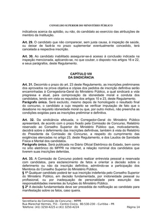 CONSELHO SUPERIOR DO MINISTÉRIO PÚBLICO
indicativos acerca da aptidão, ou não, do candidato ao exercício das atribuições de
membro da Instituição.
Art. 29. O candidato que não comparecer, sem justa causa, à inspeção de saúde,
ou deixar de fazê-la no prazo suplementar eventualmente concedido, terá
cancelada a respectiva inscrição.
Art. 30. Ao candidato inabilitado assegurar-se-á acesso à conclusão indicada na
inspeção mencionada, aplicando-se, no que couber, o disposto nos artigos 16 e 22,
e seus parágrafos, deste Regulamento.
CAPÍTULO VIII
DA SINDICÂNCIA
Art. 31. Decorrido o prazo do art. 23 deste Regulamento, as inscrições preliminares
dos aprovados na prova objetiva e cópias dos pedidos de inscrição definitiva serão
encaminhadas à Corregedoria-Geral do Ministério Público, a qual sindicará a vida
pregressa e atual, para comprovação da idoneidade moral e conduta dos
candidatos, tendo em vista os requisitos dos artigos 10 e 23, deste Regulamento.
Parágrafo único. Será excluído, mesmo depois de homologado o resultado final
do concurso, o candidato a cujo respeito se verificar imputação de fato que o
desabone no requisito idoneidade moral ou que, por outro motivo, não preencha as
condições exigidas para as inscrições preliminar e definitiva.
Art. 32. Da sindicância efetuada, o Corregedor-Geral do Ministério Público
apresentará, de acordo com o prazo fixado pela Comissão de Concurso, Relatório
reservado ao Conselho Superior do Ministério Público que, motivadamente,
decidirá sobre o deferimento das inscrições definitivas, também à vista do Relatório
do Presidente da Comissão de Concurso, a respeito do cumprimento das
exigências elencadas no artigo 23, deste Regulamento, e dos Laudos de Sanidade
Física e Mental dos candidatos.
Parágrafo único. Será publicada no Diário Oficial Eletrônico do Estado, bem como
no sítio eletrônico do MPPR na internet, a relação nominal dos candidatos que
tiverem suas inscrições deferidas.
Art. 33. A Comissão de Concurso poderá realizar entrevista pessoal e reservada
com candidatos, para esclarecimento de fatos e orientar a decisão sobre o
deferimento ou não da inscrição definitiva, admitindo-se a participação dos
Membros do Conselho Superior do Ministério Público.
§ 1º Qualquer candidato poderá ter sua inscrição indeferida pelo Conselho Superior
do Ministério Público, em decisão fundamentada, por inidoneidade pessoal ou
profissional, ou por inadequação de personalidade para assunção das
responsabilidades inerentes às funções do Ministério Público.
§ 2º A decisão fundamentada deve ser precedida de notificação ao candidato para
manifestação sobre os fatos, caso queira.
Secrettaria da Comissão de Concurso - MPPR
Rua Marechal Hermes, 751 - Centro Cívico, 80.530-230 - Curitiba – PR
Telefone: (41) 3250-4225 e (41) 3250-4224 Página 14
 