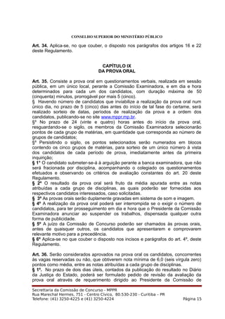 CONSELHO SUPERIOR DO MINISTÉRIO PÚBLICO
Art. 34. Aplica-se, no que couber, o disposto nos parágrafos dos artigos 16 e 22
deste Regulamento.
CAPÍTULO IX
DA PROVA ORAL
Art. 35. Consiste a prova oral em questionamentos verbais, realizada em sessão
pública, em um único local, perante a Comissão Examinadora, e em dia e hora
determinados para cada um dos candidatos, com duração máxima de 50
(cinquenta) minutos, prorrogável por mais 5 (cinco).
§ Havendo número de candidatos que inviabilize a realização da prova oral num
único dia, no prazo de 5 (cinco) dias antes do início de tal fase do certame, será
realizado sorteio de datas, períodos de realização da prova e a ordem dos
candidatos, publicando-se no site www.mppr.mp.br.
§º No prazo de 24 (vinte e quatro) horas antes do início da prova oral,
resguardando-se o sigilo, os membros da Comissão Examinadora selecionarão
pontos de cada grupo de matérias, em quantidade que corresponda ao número de
grupos de candidatos;
§º Persistindo o sigilo, os pontos selecionados serão numerados em blocos
contendo os cinco grupos de matérias, para sorteio de um único número à vista
dos candidatos de cada período de prova, imediatamente antes da primeira
inquirição;
§ 1° O candidato submeter-se-á à arguição perante a banca examinadora, que não
será fracionada por disciplina, acompanhando o colegiado os questionamentos
efetuados e observando os critérios de avaliação constantes do art. 20 deste
Regulamento.
§ 2º O resultado da prova oral será fruto da média apurada entre as notas
atribuídas a cada grupo de disciplinas, as quais poderão ser fornecidas aos
respectivos candidatos interessados, caso solicitadas.
§ 3º As provas orais serão duplamente gravadas em sistema de som e imagem.
§ 4º A realização da prova oral poderá ser interrompida se o exigir o número de
candidatos, para ter prosseguimento em dia e hora que o Presidente da Comissão
Examinadora anunciar ao suspender os trabalhos, dispensada qualquer outra
forma de publicidade.
§ 5º A juízo da Comissão de Concurso poderão ser chamados às provas orais,
antes de quaisquer outros, os candidatos que apresentarem e comprovarem
relevante motivo para a precedência.
§ 6º Aplica-se no que couber o disposto nos incisos e parágrafos do art. 4º, deste
Regulamento.
Art. 36. Serão considerados aprovados na prova oral os candidatos, concorrentes
às vagas reservadas ou não, que obtiverem nota mínima de 6,0 (seis vírgula zero)
pontos como média, entre as notas atribuídas a cada grupo de disciplinas.
§ 1º. No prazo de dois dias úteis, contados da publicação do resultado no Diário
da Justiça do Estado, poderá ser formulado pedido de revisão da avaliação da
prova oral através de requerimento dirigido ao Presidente da Comissão de
Secrettaria da Comissão de Concurso - MPPR
Rua Marechal Hermes, 751 - Centro Cívico, 80.530-230 - Curitiba – PR
Telefone: (41) 3250-4225 e (41) 3250-4224 Página 15
 