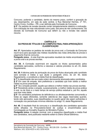 CONSELHO SUPERIOR DO MINISTÉRIO PÚBLICO
Concurso, podendo o candidato, dentro do mesmo prazo, conferir a gravação de
seu desempenho, em sala da sede central, à Rua Marechal Hermes, nº 751,
Centro Cívico, Curitiba – PR, a ser definida pela Comissão de Concurso.
§ 2º. Os pedidos de revisão deverão conter obrigatoriamente relatório e motivação,
com indicação da nota vislumbrada como justa, sob pena de não conhecimento. Da
decisão da Comissão de Concurso que deferir ou não a revisão não caberá
recurso.
CAPÍTULO X
DA PROVA DE TÍTULOS E DO CÔMPUTO FINAL PARA APROVAÇÃO E
CLASSIFICAÇÃO
Art. 37. Apreciados os pedidos de revisão da prova oral, a Comissão de Concurso
reunir-se-á para apuração das médias resultantes das notas atribuídas às provas e
julgamento final do concurso.
Parágrafo único. A nota final dos aprovados resultará da média encontrada entre
a prova oral e as provas escritas.
Art. 38. A Comissão examinará em seguida os títulos apresentados pelos
candidatos aprovados, conforme a natureza e valores previstos no art. 24, deste
Regulamento.
Art. 39. A décima parte da pontuação da prova de títulos alcançada pelo candidato
será somada à média a que alude o parágrafo único, do art. 40, deste
Regulamento, e constituirá a média final de classificação.
§ 1º A classificação dar-se-á pela ordem decrescente alcançada pelos candidatos.
§ 2º Em caso de empate, terá preferência o candidato que tiver obtido a melhor
média na prova preambular.
§ 3º Se o empate persistir, aquele que obteve a melhor média nas provas escritas.
§ 4º Persistindo ainda o empate, sucessivamente, a melhor média da prova prática
e oral, na de título e o maior tempo de serviço público estadual e, por fim, aquele
que tiver mais idade.
§ 5º. Os candidatos portadores de deficiência e os afrodescendentes concorrerão a
todas as vagas oferecidas, somente valendo-se das vagas reservadas quando,
tendo sido aprovados, suas classificações no quadro geral não sejam suficientes à
nomeação nos percentuais mínimos referidos no artigo 10, deste Regulamento.
Art. 40. O resultado final do concurso e a classificação dos candidatos aprovados
serão afixados na Procuradoria-Geral de Justiça e encaminhados para
homologação ao Conselho Superior do Ministério Publico.
Parágrafo único. A relação nominal, com a respectiva classificação e média final
dos candidatos, será publicada mediante edital no Diário Oficial Eletrônico.
CAPÍTULO XI
Secrettaria da Comissão de Concurso - MPPR
Rua Marechal Hermes, 751 - Centro Cívico, 80.530-230 - Curitiba – PR
Telefone: (41) 3250-4225 e (41) 3250-4224 Página 16
 